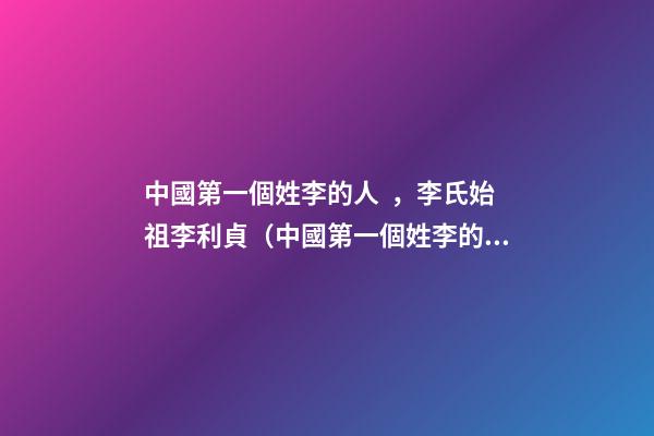 中國第一個姓李的人，李氏始祖李利貞（中國第一個姓李的人,李氏始祖李利貞是誰）